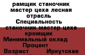 рамщик,станочник,мастер цеха лесная отрасль › Специальность ­ станочник,мастер цеха кромщик › Минимальный оклад ­ 20 000 › Процент ­ 40 000 › Возраст ­ 22 - Иркутская обл., Братский р-н, Братск г. Работа » Резюме   